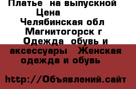 Платье  на выпускной › Цена ­ 2 500 - Челябинская обл., Магнитогорск г. Одежда, обувь и аксессуары » Женская одежда и обувь   